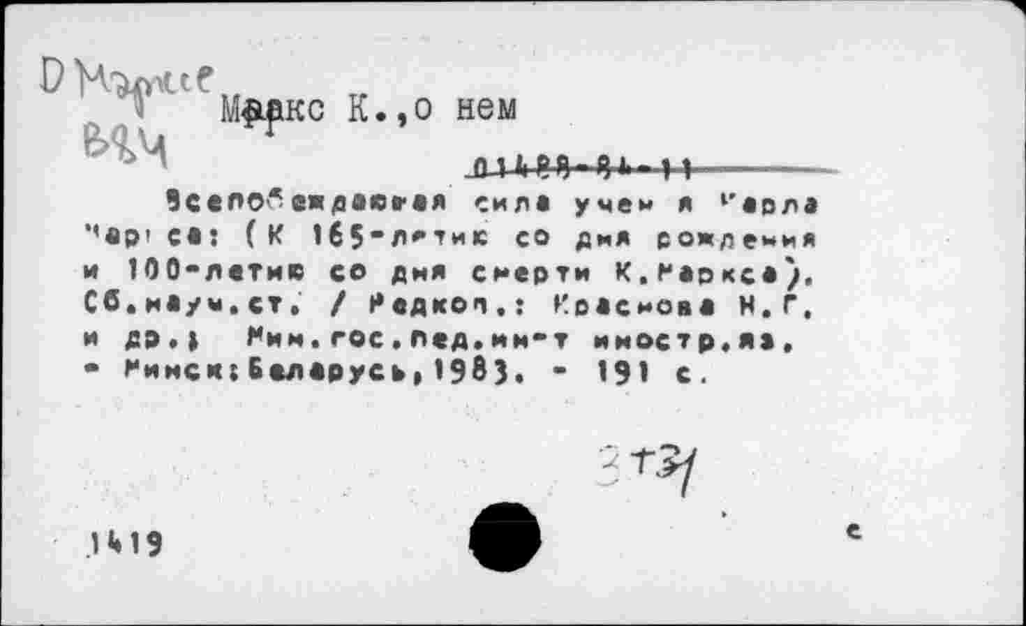 ﻿
о нем
JU.il	11
М^ркс К
ВселО'*еждоююя силе учен я 1'орла ‘'ер* со: (К 1б5»л*,ти1с со дня рождения
и ЮО-летис со дня смерти К.Мерксе), Сб.иеуы.ст, / Недкоп.: Преснове Н.Г,
и др.) Ним.гос.лед.ин-т иностр,же.
• Минск:Белорусе»1983. - 191 с.
1 <♦ 19
е